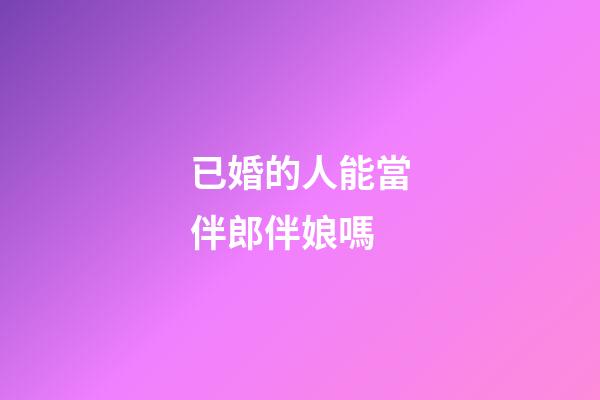 已婚的人能當伴郎伴娘嗎