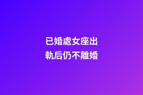 已婚處女座出軌后仍不離婚-第1張-星座運勢-玄機派