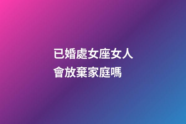 已婚處女座女人會放棄家庭嗎-第1張-星座運勢-玄機派