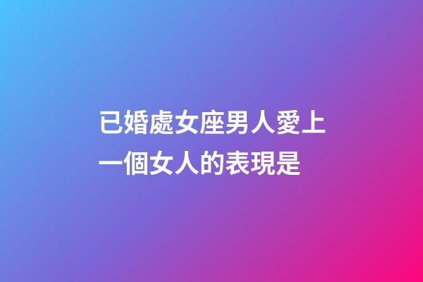 已婚處女座男人愛上一個女人的表現是-第1張-星座運勢-玄機派