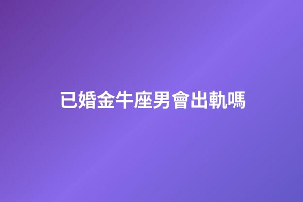 已婚金牛座男會出軌嗎-第1張-星座運勢-玄機派