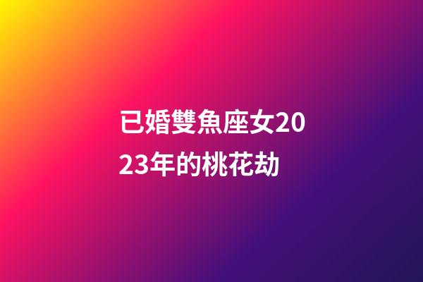 已婚雙魚座女2023年的桃花劫
