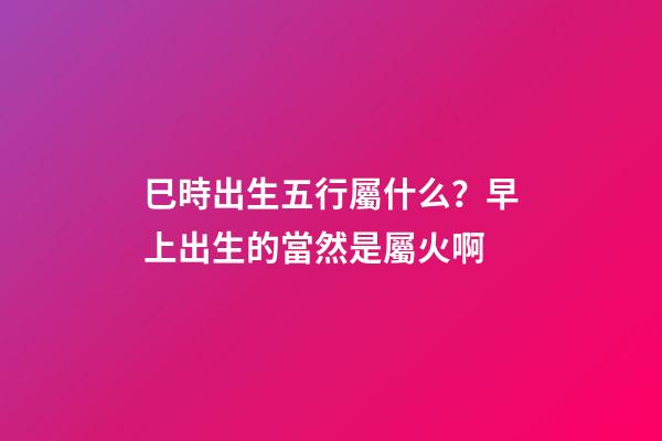 巳時出生五行屬什么？早上出生的當然是屬火啊
