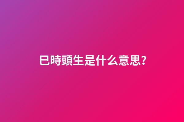 巳時頭生是什么意思？