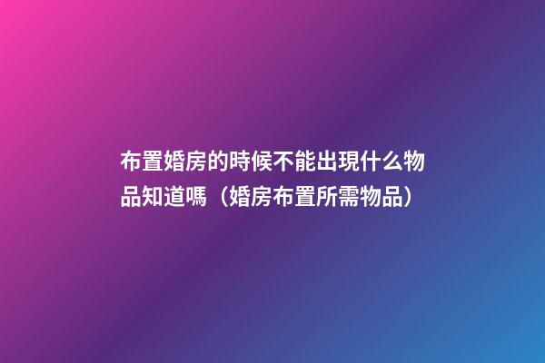 布置婚房的時候不能出現什么物品知道嗎（婚房布置所需物品）