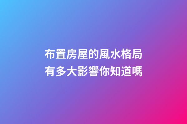 布置房屋的風水格局有多大影響你知道嗎