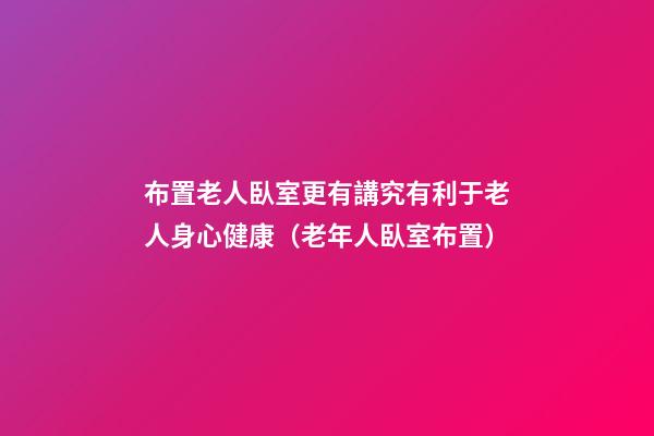 布置老人臥室更有講究有利于老人身心健康（老年人臥室布置）