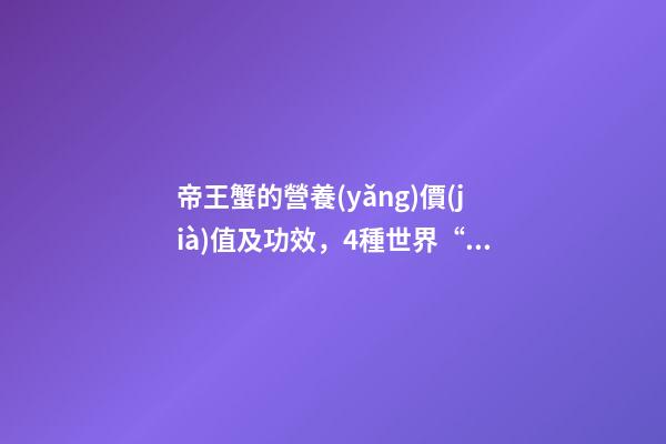 帝王蟹的營養(yǎng)價(jià)值及功效，4種世界“頂級”海鮮-第1張-觀點(diǎn)-玄機(jī)派