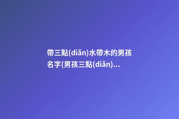 帶三點(diǎn)水帶木的男孩名字(男孩三點(diǎn)水跟木組合的名字)