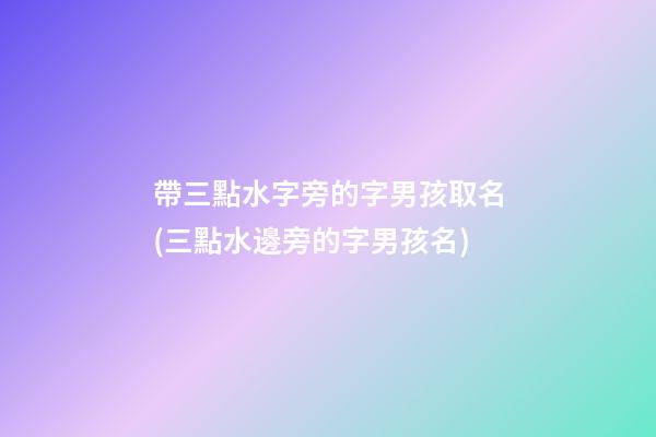 帶三點水字旁的字男孩取名(三點水邊旁的字男孩名)