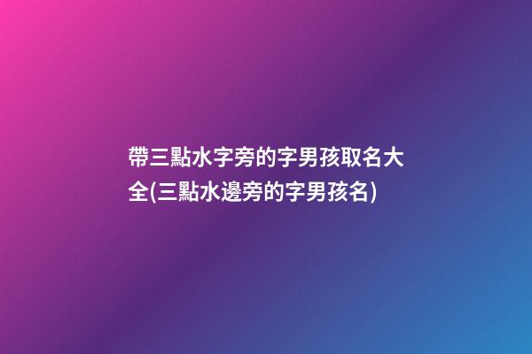 帶三點水字旁的字男孩取名大全(三點水邊旁的字男孩名)