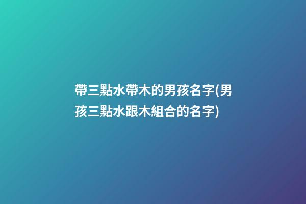 帶三點水帶木的男孩名字(男孩三點水跟木組合的名字)