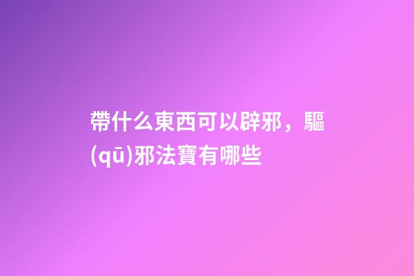帶什么東西可以辟邪，驅(qū)邪法寶有哪些