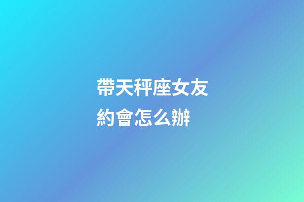 帶天秤座女友約會怎么辦-第1張-星座運勢-玄機派