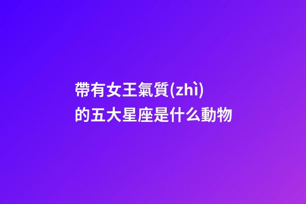 帶有女王氣質(zhì)的五大星座是什么動物