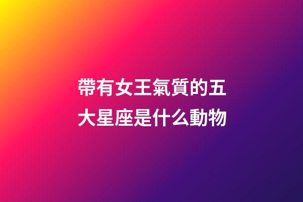 帶有女王氣質的五大星座是什么動物-第1張-星座運勢-玄機派