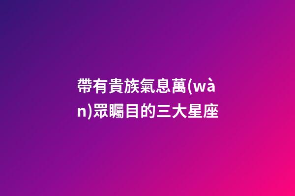 帶有貴族氣息萬(wàn)眾矚目的三大星座