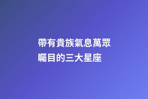 帶有貴族氣息萬眾矚目的三大星座