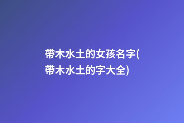 帶木水土的女孩名字(帶木水土的字大全)