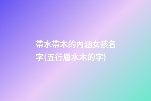 帶水帶木的內涵女孩名字(五行屬水木的字)