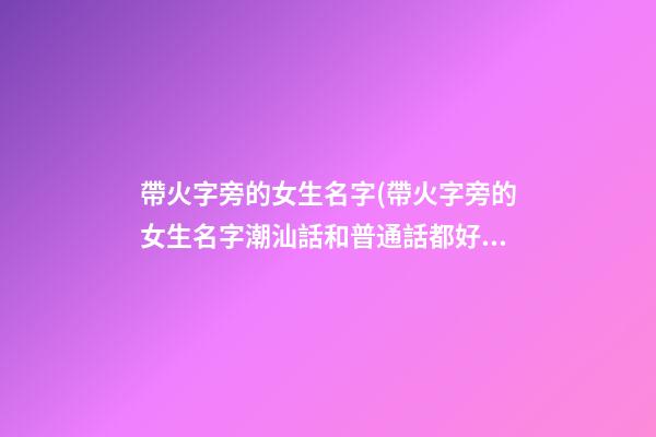 帶火字旁的女生名字(帶火字旁的女生名字潮汕話和普通話都好聽)