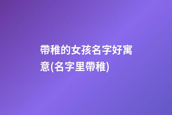 帶稚的女孩名字好寓意(名字里帶稚)