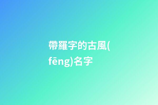 帶羅字的古風(fēng)名字(獨(dú)一無二好聽姓羅網(wǎng)名)-第1張-寶寶起名-玄機(jī)派