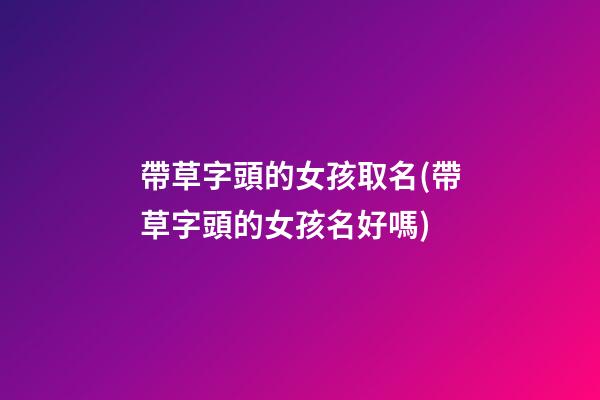 帶草字頭的女孩取名(帶草字頭的女孩名好嗎)