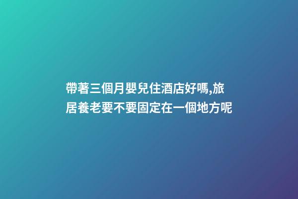 帶著三個月嬰兒住酒店好嗎,旅居養老要不要固定在一個地方呢-第1張-觀點-玄機派