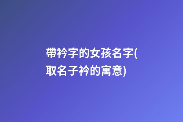 帶衿字的女孩名字(取名子衿的寓意)