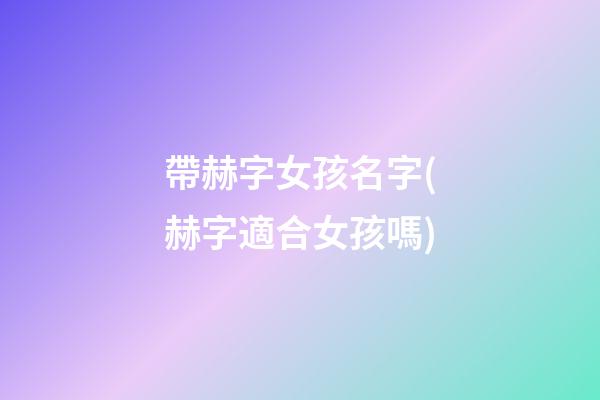 帶赫字女孩名字(赫字適合女孩嗎)