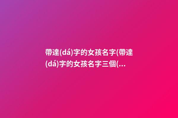 帶達(dá)字的女孩名字(帶達(dá)字的女孩名字三個(gè)字)