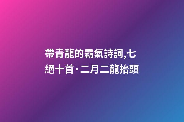 帶青龍的霸氣詩詞,七絕十首·二月二龍抬頭-第1張-觀點-玄機派