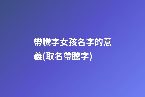 帶騰字女孩名字的意義(取名帶騰字)