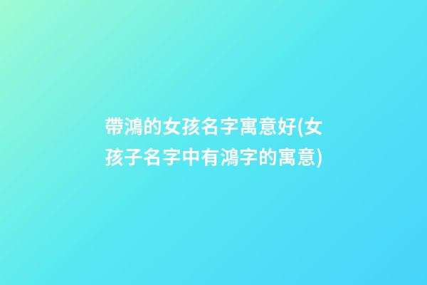 帶鴻的女孩名字寓意好(女孩子名字中有鴻字的寓意)