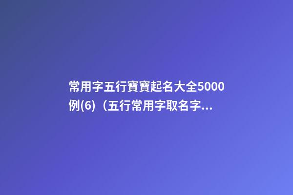 常用字五行寶寶起名大全5000例(6)（五行常用字取名字大全）