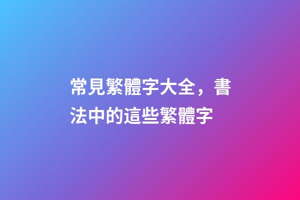 常見繁體字大全，書法中的這些繁體字-第1張-觀點-玄機派