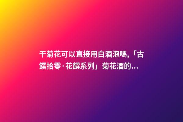 干菊花可以直接用白酒泡嗎,「古饌拾零·花饌系列」菊花酒的三種釀造方法-第1張-觀點-玄機派