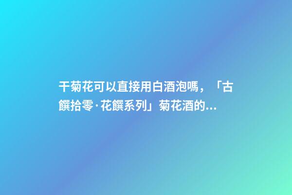 干菊花可以直接用白酒泡嗎，「古饌拾零·花饌系列」菊花酒的三種釀造方法-第1張-觀點-玄機派