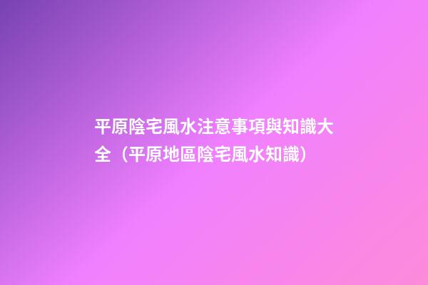 平原陰宅風水注意事項與知識大全（平原地區陰宅風水知識）