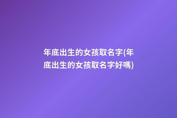 年底出生的女孩取名字(年底出生的女孩取名字好嗎)