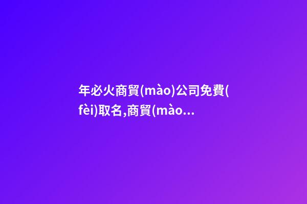 年必火商貿(mào)公司免費(fèi)取名,商貿(mào)公司起名字大全免費(fèi)