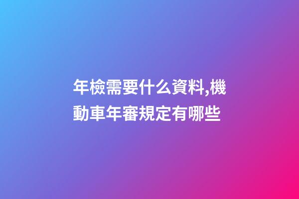 年檢需要什么資料,機動車年審規定有哪些-第1張-觀點-玄機派