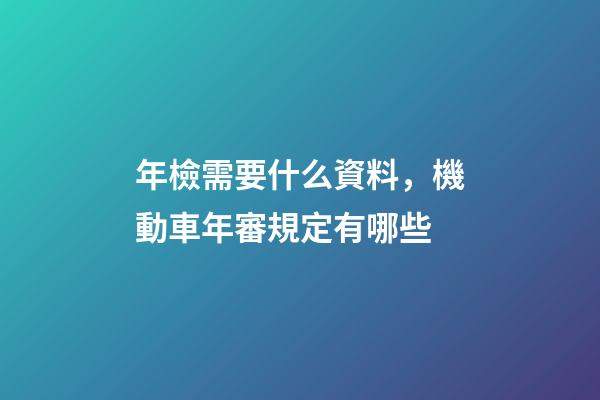 年檢需要什么資料，機動車年審規定有哪些-第1張-觀點-玄機派