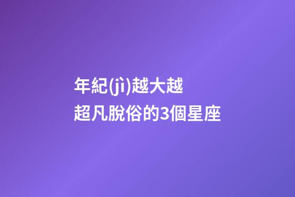 年紀(jì)越大越超凡脫俗的3個星座