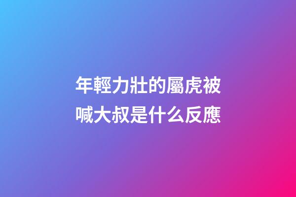 年輕力壯的屬虎被喊大叔是什么反應