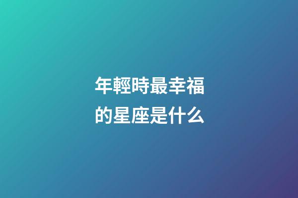 年輕時最幸福的星座是什么-第1張-星座運勢-玄機派