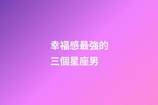 幸福感最強的三個星座男-第1張-星座運勢-玄機派