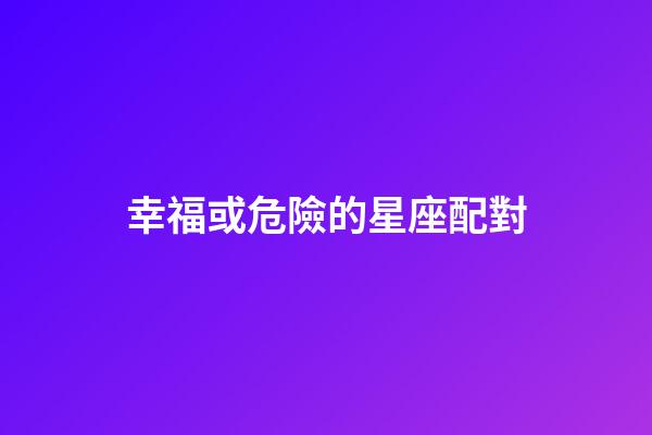 幸福或危險的星座配對-第1張-星座運勢-玄機派