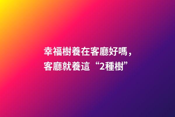 幸福樹養在客廳好嗎，客廳就養這“2種樹”-第1張-觀點-玄機派